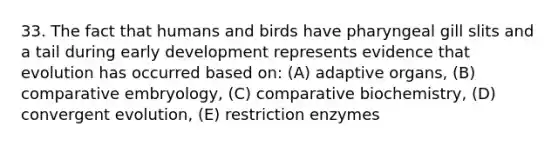 33. The fact that humans and birds have pharyngeal gill slits and a tail during early development represents evidence that evolution has occurred based on: (A) adaptive organs, (B) comparative embryology, (C) comparative biochemistry, (D) convergent evolution, (E) restriction enzymes