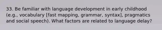 33. Be familiar with language development in early childhood (e.g., vocabulary [fast mapping, grammar, syntax], pragmatics and social speech). What factors are related to language delay?