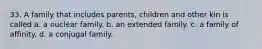 33. A family that includes parents, children and other kin is called a. a nuclear family. b. an extended family. c. a family of affinity. d. a conjugal family.