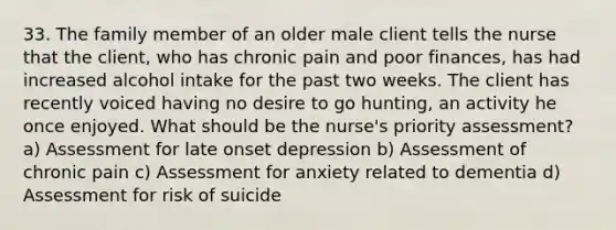 33. The family member of an older male client tells the nurse that the client, who has chronic pain and poor finances, has had increased alcohol intake for the past two weeks. The client has recently voiced having no desire to go hunting, an activity he once enjoyed. What should be the nurse's priority assessment? a) Assessment for late onset depression b) Assessment of chronic pain c) Assessment for anxiety related to dementia d) Assessment for risk of suicide