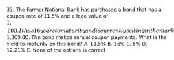 33. The Farmer National Bank has purchased a bond that has a coupon rate of 11.5% and a face value of 1,000. It has 16 years to maturity and is currently selling in the market for1,309.80. The bond makes annual coupon payments. What is the yield-to-maturity on this bond? A. 11.5% B. 16% C. 8% D. 12.21% E. None of the options is correct