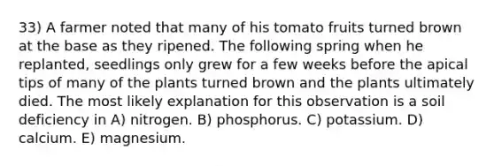 33) A farmer noted that many of his tomato fruits turned brown at the base as they ripened. The following spring when he replanted, seedlings only grew for a few weeks before the apical tips of many of the plants turned brown and the plants ultimately died. The most likely explanation for this observation is a soil deficiency in A) nitrogen. B) phosphorus. C) potassium. D) calcium. E) magnesium.