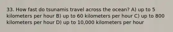 33. How fast do tsunamis travel across the ocean? A) up to 5 kilometers per hour B) up to 60 kilometers per hour C) up to 800 kilometers per hour D) up to 10,000 kilometers per hour