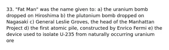 33. "Fat Man" was the name given to: a) the uranium bomb dropped on Hiroshima b) the plutonium bomb dropped on Nagasaki c) General Leslie Groves, the head of the Manhattan Project d) the first atomic pile, constructed by Enrico Fermi e) the device used to isolate U-235 from naturally occurring uranium ore