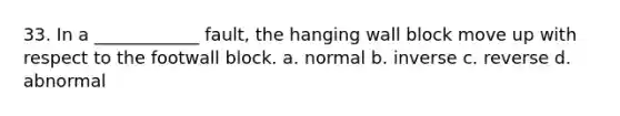 33. In a ____________ fault, the hanging wall block move up with respect to the footwall block. a. normal b. inverse c. reverse d. abnormal