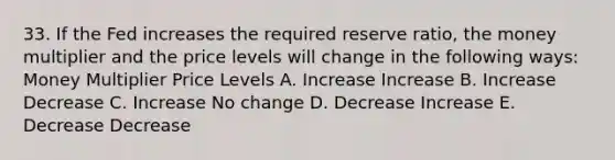 33. If the Fed increases the required reserve ratio, the money multiplier and the price levels will change in the following ways: Money Multiplier Price Levels A. Increase Increase B. Increase Decrease C. Increase No change D. Decrease Increase E. Decrease Decrease