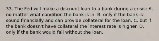 33. The Fed will make a discount loan to a bank during a crisis: A. no matter what condition the bank is in. B. only if the bank is sound financially and can provide collateral for the loan. C. but if the bank doesn't have collateral the interest rate is higher. D. only if the bank would fail without the loan.