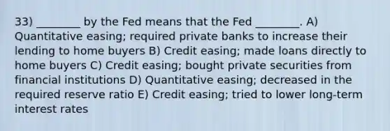 33) ________ by the Fed means that the Fed ________. A) Quantitative easing; required private banks to increase their lending to home buyers B) Credit easing; made loans directly to home buyers C) Credit easing; bought private securities from financial institutions D) Quantitative easing; decreased in the required reserve ratio E) Credit easing; tried to lower long-term interest rates