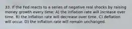 33. If the Fed reacts to a series of negative real shocks by raising money growth every time: A) the inflation rate will increase over time. B) the inflation rate will decrease over time. C) deflation will occur. D) the inflation rate will remain unchanged.