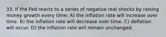 33. If the Fed reacts to a series of negative real shocks by raising money growth every time: A) the inflation rate will increase over time. B) the inflation rate will decrease over time. C) deflation will occur. D) the inflation rate will remain unchanged.