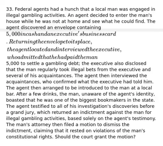 33. Federal agents had a hunch that a local man was engaged in illegal gambling activities. An agent decided to enter the man's house while he was not at home and see what he could find. The agent discovered an envelope containing 5,000 in cash and an executive's business card. Returning the envelope to its place, the agent located and interviewed the executive, who admitted that he had paid the man5,000 to settle a gambling debt; the executive also disclosed that the man regularly took illegal bets from the executive and several of his acquaintances. The agent then interviewed the acquaintances, who confirmed what the executive had told him. The agent then arranged to be introduced to the man at a local bar. After a few drinks, the man, unaware of the agent's identity, boasted that he was one of the biggest bookmakers in the state. The agent testified to all of his investigation's discoveries before a grand jury, which returned an indictment against the man for illegal gambling activities, based solely on the agent's testimony. The man's attorney then filed a motion to dismiss the indictment, claiming that it rested on violations of the man's constitutional rights. Should the court grant the motion?