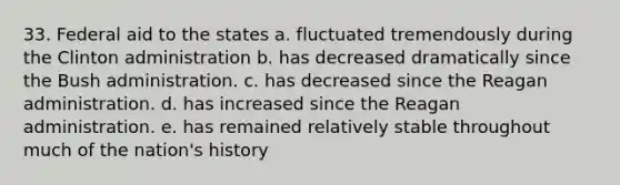 33. Federal aid to the states a. fluctuated tremendously during the Clinton administration b. has decreased dramatically since the Bush administration. c. has decreased since the Reagan administration. d. has increased since the Reagan administration. e. has remained relatively stable throughout much of the nation's history