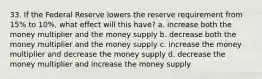 33. If the Federal Reserve lowers the reserve requirement from 15% to 10%, what effect will this have? a. increase both the money multiplier and the money supply b. decrease both the money multiplier and the money supply c. increase the money multiplier and decrease the money supply d. decrease the money multiplier and increase the money supply