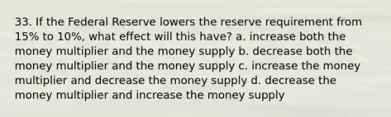 33. If the Federal Reserve lowers the reserve requirement from 15% to 10%, what effect will this have? a. increase both the money multiplier and the money supply b. decrease both the money multiplier and the money supply c. increase the money multiplier and decrease the money supply d. decrease the money multiplier and increase the money supply