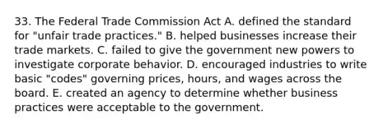 33. The Federal Trade Commission Act A. defined the standard for "unfair trade practices." B. helped businesses increase their trade markets. C. failed to give the government new powers to investigate corporate behavior. D. encouraged industries to write basic "codes" governing prices, hours, and wages across the board. E. created an agency to determine whether business practices were acceptable to the government.