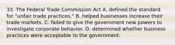 33. The Federal Trade Commission Act A. defined the standard for "unfair trade practices." B. helped businesses increase their trade markets. C. failed to give the government new powers to investigate corporate behavior. D. determined whether business practices were acceptable to the government.