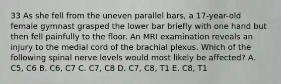 33 As she fell from the uneven parallel bars, a 17-year-old female gymnast grasped the lower bar briefly with one hand but then fell painfully to the floor. An MRI examination reveals an injury to the medial cord of the brachial plexus. Which of the following spinal nerve levels would most likely be affected? A. C5, C6 B. C6, C7 C. C7, C8 D. C7, C8, T1 E. C8, T1