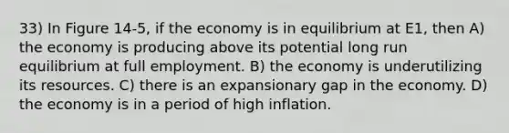 33) In Figure 14-5, if the economy is in equilibrium at E1, then A) the economy is producing above its potential long run equilibrium at full employment. B) the economy is underutilizing its resources. C) there is an expansionary gap in the economy. D) the economy is in a period of high inflation.