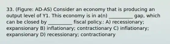 33. (Figure: AD-AS) Consider an economy that is producing an output level of Y1. This economy is in a(n) __________ gap, which can be closed by __________ fiscal policy.: A) recessionary; expansionary B) inflationary; contractionary C) inflationary; expansionary D) recessionary; contractionary