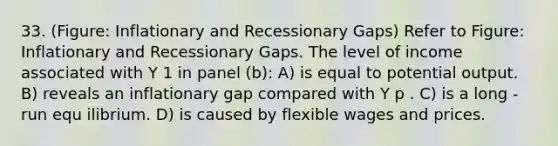 33. (Figure: Inflationary and Recessionary Gaps) Refer to Figure: Inflationary and Recessionary Gaps. The level of income associated with Y 1 in panel (b): A) is equal to potential output. B) reveals an inflationary gap compared with Y p . C) is a long - run equ ilibrium. D) is caused by flexible wages and prices.