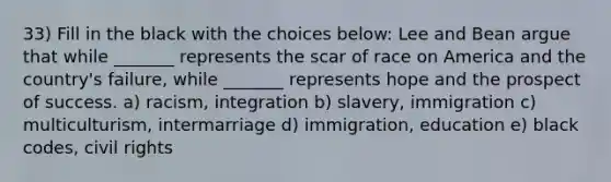 33) Fill in the black with the choices below: Lee and Bean argue that while _______ represents the scar of race on America and the country's failure, while _______ represents hope and the prospect of success. a) racism, integration b) slavery, immigration c) multiculturism, intermarriage d) immigration, education e) black codes, civil rights