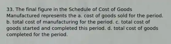 33. The final figure in the Schedule of Cost of Goods Manufactured represents the a. cost of goods sold for the period. b. total cost of manufacturing for the period. c. total cost of goods started and completed this period. d. total cost of goods completed for the period.