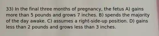 33) In the final three months of pregnancy, the fetus A) gains <a href='https://www.questionai.com/knowledge/keWHlEPx42-more-than' class='anchor-knowledge'>more than</a> 5 pounds and grows 7 inches. B) spends the majority of the day awake. C) assumes a right-side-up position. D) gains <a href='https://www.questionai.com/knowledge/k7BtlYpAMX-less-than' class='anchor-knowledge'>less than</a> 2 pounds and grows less than 3 inches.