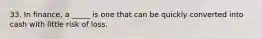 33. In finance, a _____ is one that can be quickly converted into cash with little risk of loss.