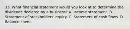 33. What financial statement would you look at to determine the dividends declared by a business? A. Income statement. B. Statement of stockholders' equity. C. Statement of cash flows. D. Balance sheet.