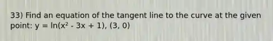 33) Find an equation of the tangent line to the curve at the given point: y = ln(x² - 3x + 1), (3, 0)