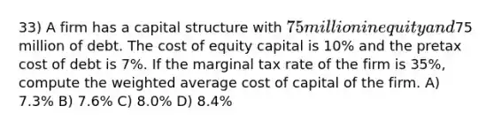 33) A firm has a capital structure with 75 million in equity and75 million of debt. The cost of equity capital is 10% and the pretax cost of debt is 7%. If the marginal tax rate of the firm is 35%, compute the weighted average cost of capital of the firm. A) 7.3% B) 7.6% C) 8.0% D) 8.4%