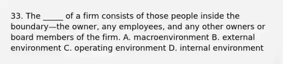 33. The _____ of a firm consists of those people inside the boundary—the owner, any employees, and any other owners or board members of the firm. A. macroenvironment B. external environment C. operating environment D. internal environment