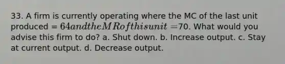 33. A firm is currently operating where the MC of the last unit produced = 64 and the MR of this unit =70. What would you advise this firm to do? a. Shut down. b. Increase output. c. Stay at current output. d. Decrease output.