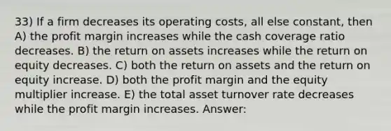 33) If a firm decreases its operating costs, all else constant, then A) the profit margin increases while the cash coverage ratio decreases. B) the return on assets increases while the return on equity decreases. C) both the return on assets and the return on equity increase. D) both the profit margin and the equity multiplier increase. E) the total asset turnover rate decreases while the profit margin increases. Answer: