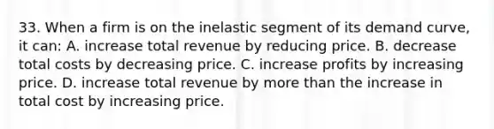 33. When a firm is on the inelastic segment of its demand curve, it can: A. increase total revenue by reducing price. B. decrease total costs by decreasing price. C. increase profits by increasing price. D. increase total revenue by more than the increase in total cost by increasing price.