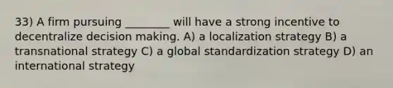 33) A firm pursuing ________ will have a strong incentive to decentralize decision making. A) a localization strategy B) a transnational strategy C) a global standardization strategy D) an international strategy