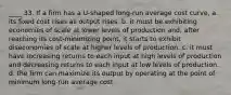 ____ 33. If a firm has a U-shaped long-run average cost curve, a. its fixed cost rises as output rises. b. it must be exhibiting economies of scale at lower levels of production and, after reaching its cost-minimizing point, it starts to exhibit diseconomies of scale at higher levels of production. c. it must have increasing returns to each input at high levels of production and decreasing returns to each input at low levels of production. d. the firm can maximize its output by operating at the point of minimum long-run average cost.