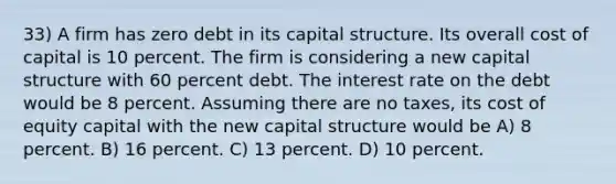 33) A firm has zero debt in its capital structure. Its overall cost of capital is 10 percent. The firm is considering a new capital structure with 60 percent debt. The interest rate on the debt would be 8 percent. Assuming there are no taxes, its cost of equity capital with the new capital structure would be A) 8 percent. B) 16 percent. C) 13 percent. D) 10 percent.