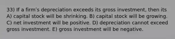 33) If a firmʹs depreciation exceeds its gross investment, then its A) capital stock will be shrinking. B) capital stock will be growing. C) net investment will be positive. D) depreciation cannot exceed gross investment. E) gross investment will be negative.