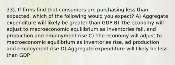 33). If firms find that consumers are purchasing less than expected, which of the following would you expect? A) Aggregate expenditure will likely be greater than GDP B) The economy will adjust to macroeconomic equilibrium as inventories fall, and production and employment rise C) The economy will adjust to macroeconomic equilibrium as inventories rise, ad production and employment rise D) Aggregate expenditure will likely be less than GDP