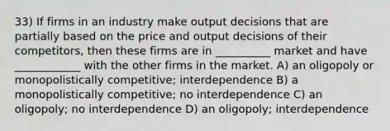 33) If firms in an industry make output decisions that are partially based on the price and output decisions of their competitors, then these firms are in __________ market and have ____________ with the other firms in the market. A) an oligopoly or monopolistically competitive; interdependence B) a monopolistically competitive; no interdependence C) an oligopoly; no interdependence D) an oligopoly; interdependence