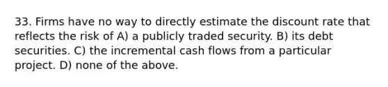 33. Firms have no way to directly estimate the discount rate that reflects the risk of A) a publicly traded security. B) its debt securities. C) the incremental cash flows from a particular project. D) none of the above.