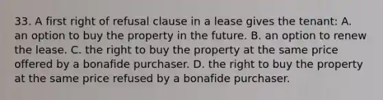 33. A first right of refusal clause in a lease gives the tenant: A. an option to buy the property in the future. B. an option to renew the lease. C. the right to buy the property at the same price offered by a bonafide purchaser. D. the right to buy the property at the same price refused by a bonafide purchaser.