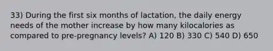 33) During the first six months of lactation, the daily energy needs of the mother increase by how many kilocalories as compared to pre-pregnancy levels? A) 120 B) 330 C) 540 D) 650