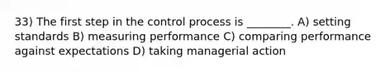 33) The first step in the control process is ________. A) setting standards B) measuring performance C) comparing performance against expectations D) taking managerial action