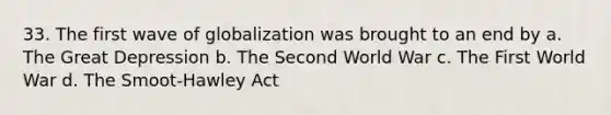 33. The first wave of globalization was brought to an end by a. The Great Depression b. The Second World War c. The First World War d. The Smoot-Hawley Act