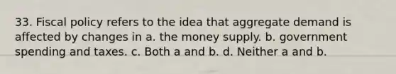 33. Fiscal policy refers to the idea that aggregate demand is affected by changes in a. the money supply. b. government spending and taxes. c. Both a and b. d. Neither a and b.