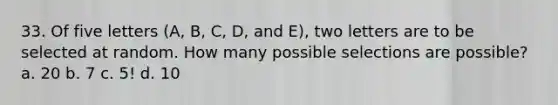 33. Of five letters (A, B, C, D, and E), two letters are to be selected at random. How many possible selections are possible? a. 20 b. 7 c. 5! d. 10