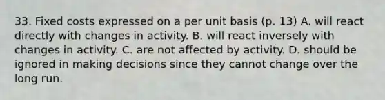 33. Fixed costs expressed on a per unit basis (p. 13) A. will react directly with changes in activity. B. will react inversely with changes in activity. C. are not affected by activity. D. should be ignored in making decisions since they cannot change over the long run.