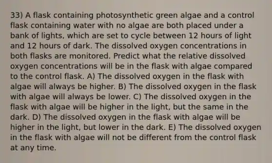 33) A flask containing photosynthetic green algae and a control flask containing water with no algae are both placed under a bank of lights, which are set to cycle between 12 hours of light and 12 hours of dark. The dissolved oxygen concentrations in both flasks are monitored. Predict what the relative dissolved oxygen concentrations will be in the flask with algae compared to the control flask. A) The dissolved oxygen in the flask with algae will always be higher. B) The dissolved oxygen in the flask with algae will always be lower. C) The dissolved oxygen in the flask with algae will be higher in the light, but the same in the dark. D) The dissolved oxygen in the flask with algae will be higher in the light, but lower in the dark. E) The dissolved oxygen in the flask with algae will not be different from the control flask at any time.